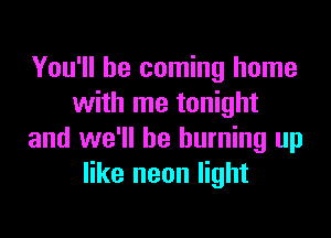 You'll be coming home
with me tonight

and we'll be burning up
like neon light