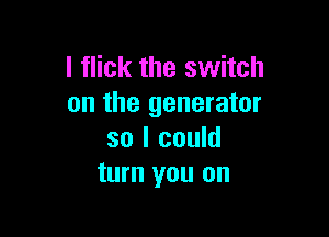 l flick the switch
on the generator

so I could
turn you on