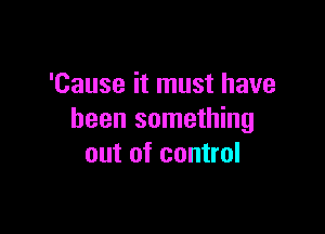 'Cause it must have

been something
out of control