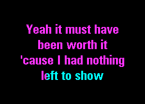 Yeah it must have
been worth it

'cause I had nothing
left to show