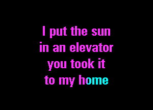 I put the sun
in an elevator

you took it
to my home