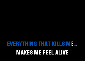 EVERYTHING THAT KILLS ME...
MAKES ME FEEL ALIVE