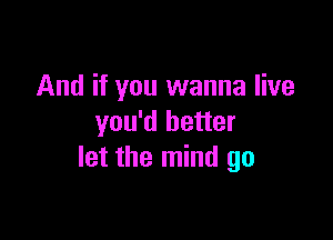 And if you wanna live

you'd better
let the mind go