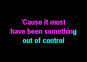 'Cause it must

have been something
out of control