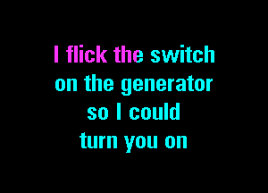 l flick the switch
on the generator

so I could
turn you on