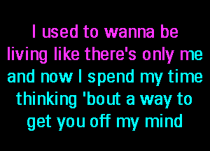 I used to wanna be
living like there's only me
and now I spend my time

thinking 'bout a way to
get you off my mind