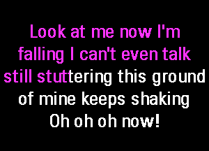 Look at me now I'm
falling I can't even talk
still stuttering this ground
of mine keeps shaking
Oh oh oh now!