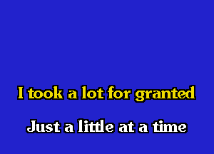 I took a lot for granted

Just a little at a time