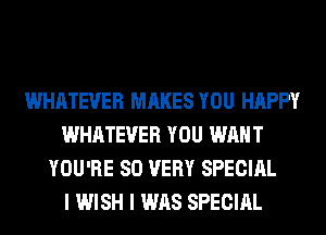 WHATEVER MAKES YOU HAPPY
WHATEVER YOU WANT
YOU'RE SO VERY SPECIAL
I WISH I WAS SPECIAL