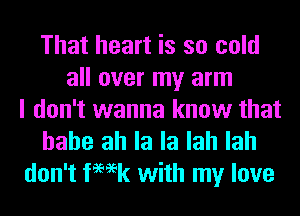 That heart is so cold
all over my arm
I don't wanna know that

hahe ah la la lah lah
don't femk with my love