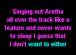 Singing out Aretha
all over the track like a
feature and never wants
to sleep I guess that
I don't want to either