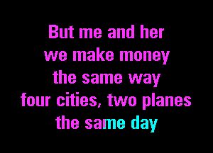 But me and her
we make money

the same way
four cities. two planes
the same day