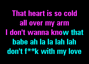 That heart is so cold
all over my arm
I don't wanna know that

hahe ah la la lah lah
don't femk with my love