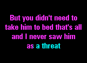 But you didn't need to
take him to bed that's all
and I never saw him
as a threat