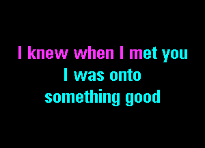 I knew when I met you

I was onto
something good