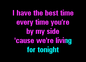 l have the best time
every time you're

by my side
'cause we're living
for tonight