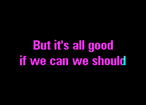 But it's all good

if we can we should