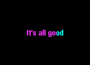 It's all good