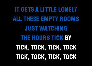 IT GETS ll LITTLE LONELY
ALL THESE EMPTY ROOMS
JUST WHTCHING
THE HOURS TICK BY
TICK, TOCK, TICK, TOCK
TICK, TOCK, TICK, TOCK
