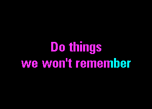 Do things

we won't remember