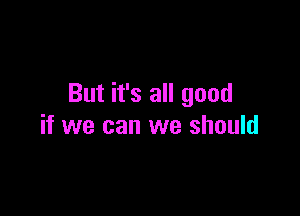 But it's all good

if we can we should