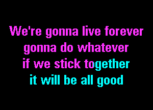 We're gonna live forever
gonna do whatever

if we stick together
it will be all good