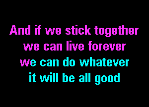And if we stick together
we can live forever

we can do whatever
it will be all good