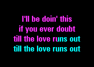 I'll be doin' this
if you ever doubt

till the love runs out
till the love runs out