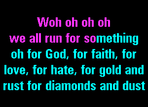 Woh oh oh oh
we all run for something
oh for God, for faith, for
love, for hate, for gold and
rust for diamonds and dust