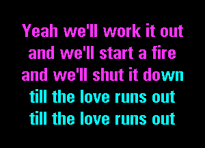 Yeah we'll work it out
and we'll start a fire
and we'll shut it down
till the love runs out
till the love runs out