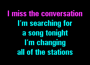 I miss the conversation
I'm searching for
a song tonight
I'm changing
all of the stations