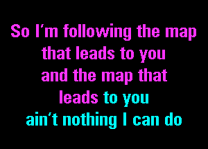 So I'm following the map
that leads to you
and the map that

leads to you
ain't nothing I can do