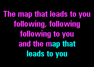 The map that leads to you
following, following
following to you
and the map that
leads to you