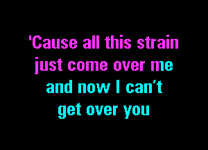 'Cause all this strain
just come over me

and now I can't
get over you