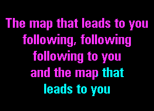 The map that leads to you
following, following
following to you
and the map that
leads to you