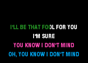 I'LL BE THAT FOOL FOR YOU
I'M SURE
YOU KHOWI DON'T MIND
0H, YOU KHOWI DON'T MIND