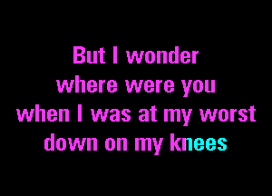 But I wonder
where were you

when I was at my worst
down on my knees