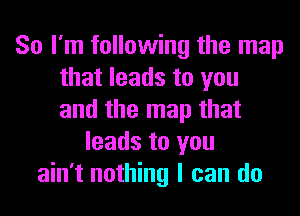 So I'm following the map
that leads to you
and the map that

leads to you
ain't nothing I can do