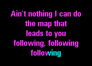 Ain't nothing I can do
the map that

leads to you
following, following
following