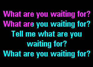 What are you waiting for?
What are you waiting for?
Tell me what are you
waiting for?

What are you waiting for?