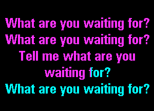 What are you waiting for?
What are you waiting for?
Tell me what are you
waiting for?

What are you waiting for?