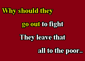 Why should they

go out to fight
They leave that

all to the poor..