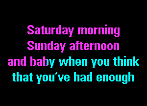 Saturday morning
Sunday afternoon
and baby when you think
that you've had enough