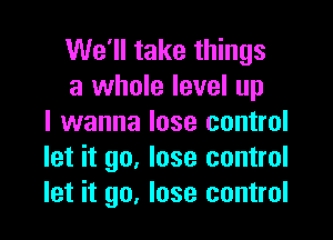 We'll take things
a whole level up

I wanna lose control
let it go. lose control
let it go, lose control