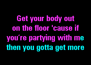 Get your body out
on the floor 'cause if
you're partying with me
then you gotta get more