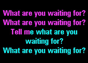 What are you waiting for?
What are you waiting for?
Tell me what are you
waiting for?

What are you waiting for?