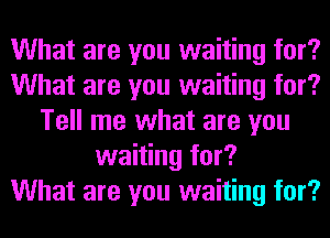 What are you waiting for?
What are you waiting for?
Tell me what are you
waiting for?

What are you waiting for?
