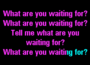 What are you waiting for?
What are you waiting for?
Tell me what are you
waiting for?

What are you waiting for?