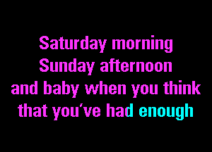 Saturday morning
Sunday afternoon
and baby when you think
that you've had enough