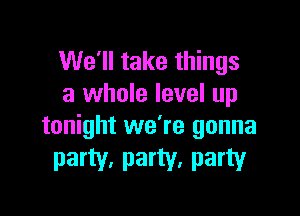 We'll take things
a whole level up

tonight we're gonna
party, party, party